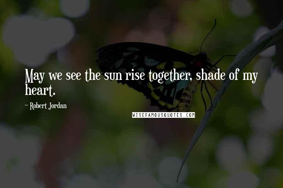 Robert Jordan Quotes: May we see the sun rise together, shade of my heart.