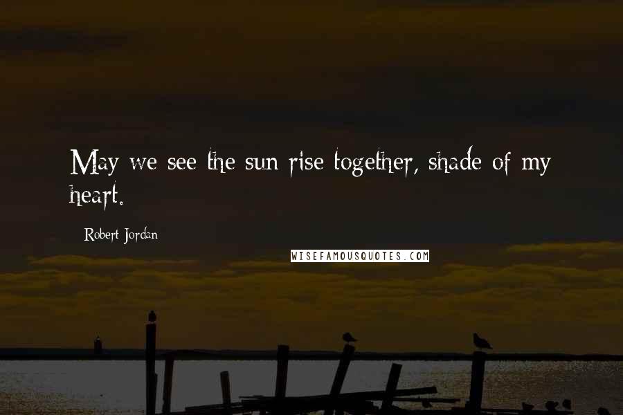 Robert Jordan Quotes: May we see the sun rise together, shade of my heart.