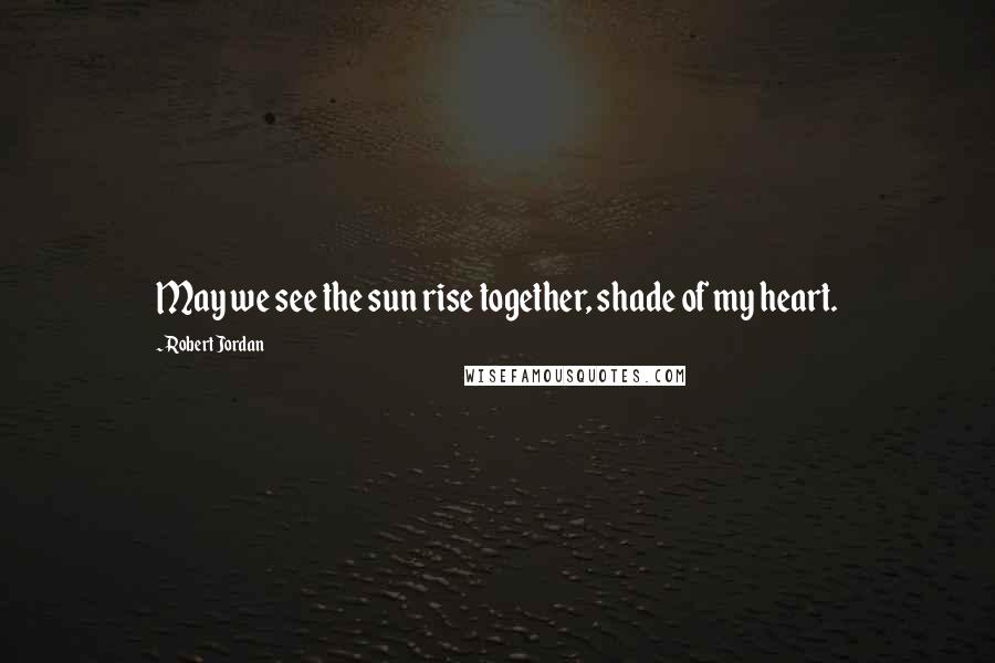 Robert Jordan Quotes: May we see the sun rise together, shade of my heart.