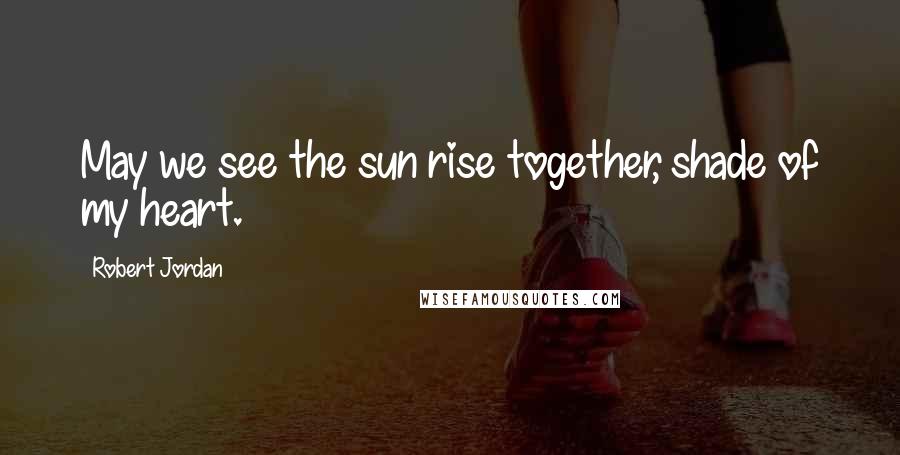 Robert Jordan Quotes: May we see the sun rise together, shade of my heart.