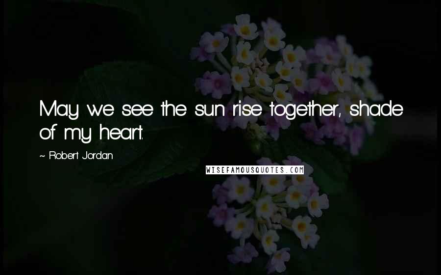 Robert Jordan Quotes: May we see the sun rise together, shade of my heart.