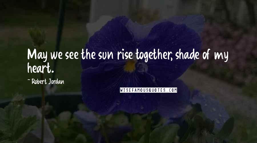 Robert Jordan Quotes: May we see the sun rise together, shade of my heart.