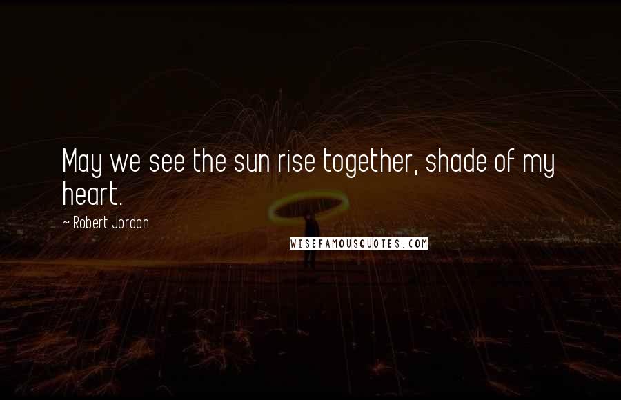 Robert Jordan Quotes: May we see the sun rise together, shade of my heart.