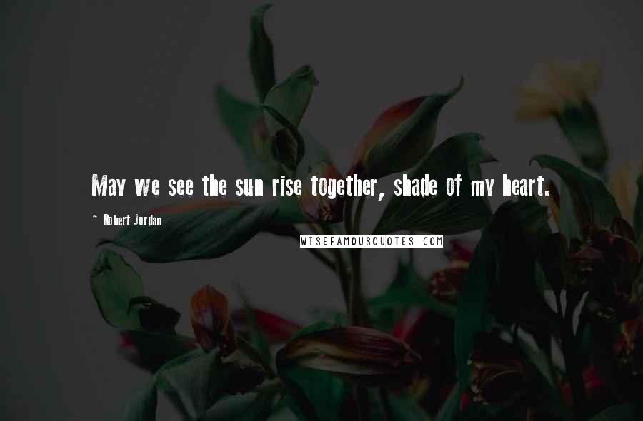 Robert Jordan Quotes: May we see the sun rise together, shade of my heart.