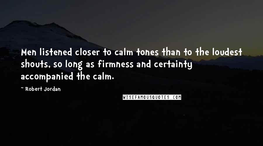 Robert Jordan Quotes: Men listened closer to calm tones than to the loudest shouts, so long as firmness and certainty accompanied the calm.