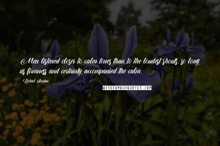 Robert Jordan Quotes: Men listened closer to calm tones than to the loudest shouts, so long as firmness and certainty accompanied the calm.