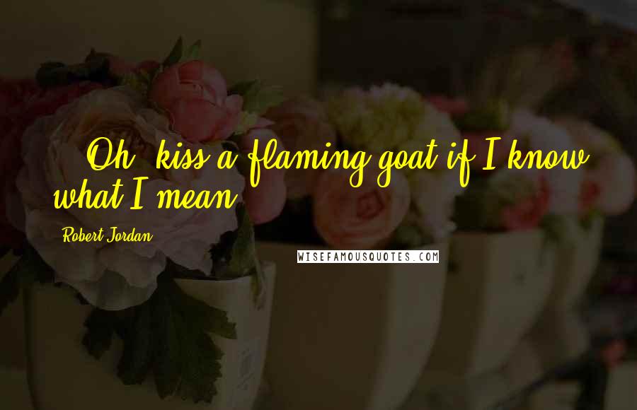 Robert Jordan Quotes: ...Oh, kiss a flaming goat if I know what I mean.