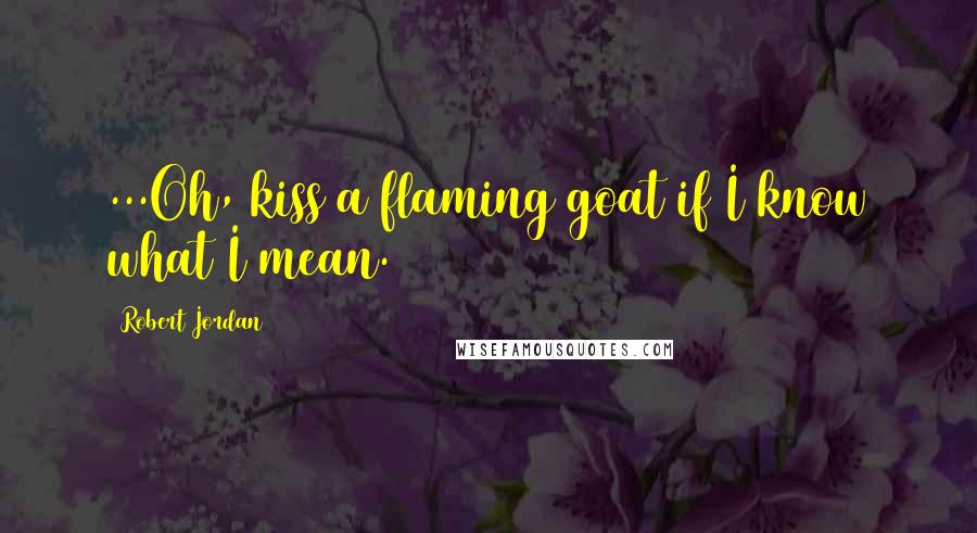 Robert Jordan Quotes: ...Oh, kiss a flaming goat if I know what I mean.