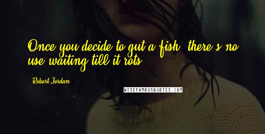 Robert Jordan Quotes: Once you decide to gut a fish, there's no use waiting till it rots.