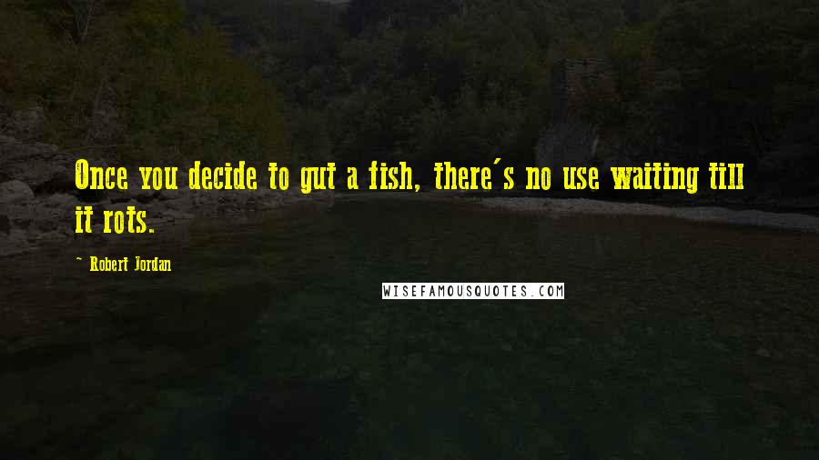 Robert Jordan Quotes: Once you decide to gut a fish, there's no use waiting till it rots.