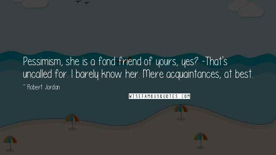 Robert Jordan Quotes: Pessimism, she is a fond friend of yours, yes? -That's uncalled for. I barely know her. Mere acquaintances, at best.