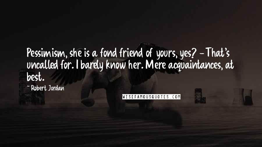 Robert Jordan Quotes: Pessimism, she is a fond friend of yours, yes? -That's uncalled for. I barely know her. Mere acquaintances, at best.