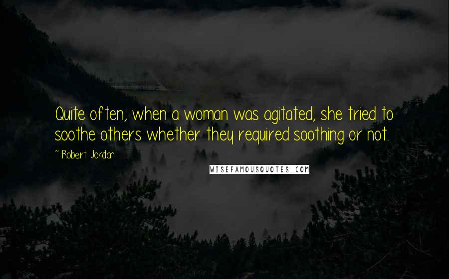 Robert Jordan Quotes: Quite often, when a woman was agitated, she tried to soothe others whether they required soothing or not.