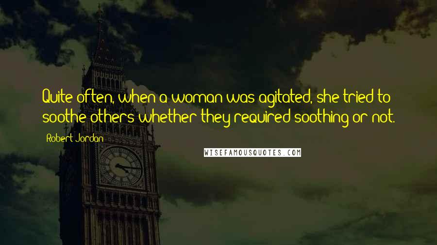 Robert Jordan Quotes: Quite often, when a woman was agitated, she tried to soothe others whether they required soothing or not.