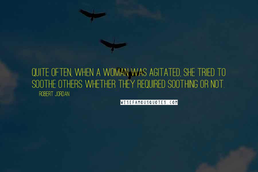 Robert Jordan Quotes: Quite often, when a woman was agitated, she tried to soothe others whether they required soothing or not.