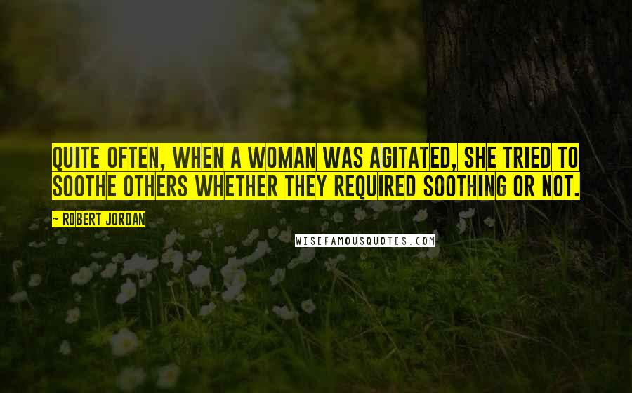 Robert Jordan Quotes: Quite often, when a woman was agitated, she tried to soothe others whether they required soothing or not.