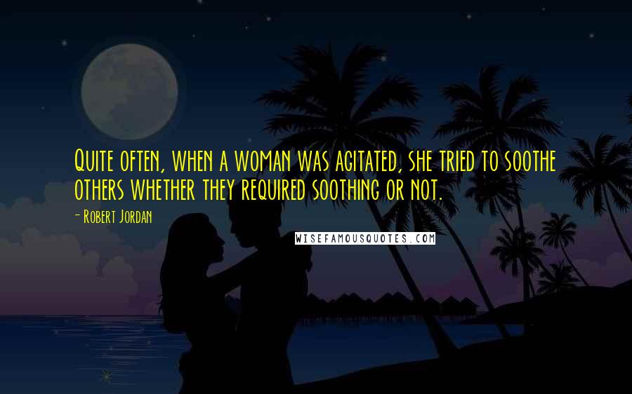 Robert Jordan Quotes: Quite often, when a woman was agitated, she tried to soothe others whether they required soothing or not.