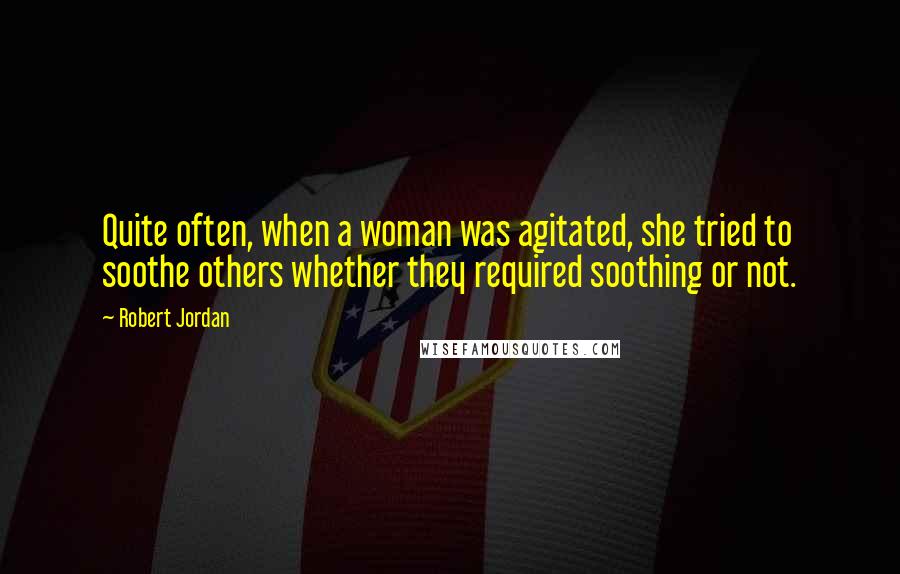 Robert Jordan Quotes: Quite often, when a woman was agitated, she tried to soothe others whether they required soothing or not.