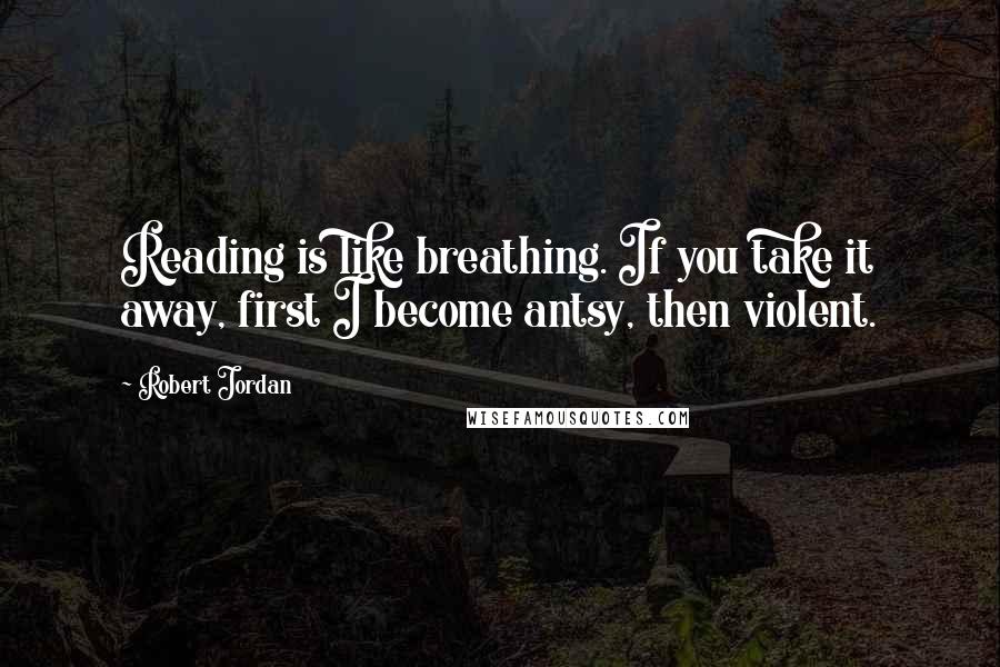 Robert Jordan Quotes: Reading is like breathing. If you take it away, first I become antsy, then violent.