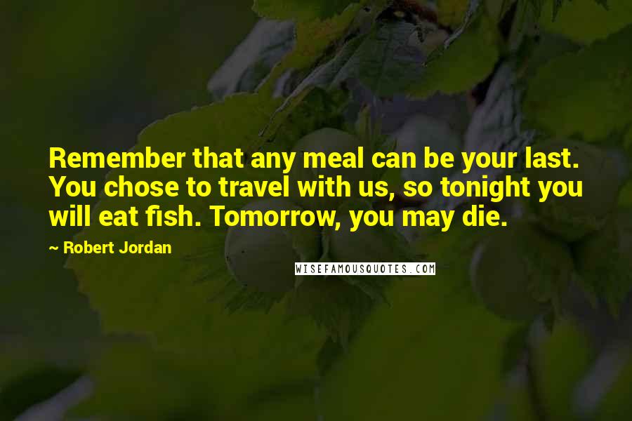 Robert Jordan Quotes: Remember that any meal can be your last. You chose to travel with us, so tonight you will eat fish. Tomorrow, you may die.