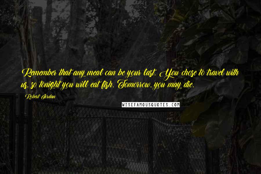 Robert Jordan Quotes: Remember that any meal can be your last. You chose to travel with us, so tonight you will eat fish. Tomorrow, you may die.