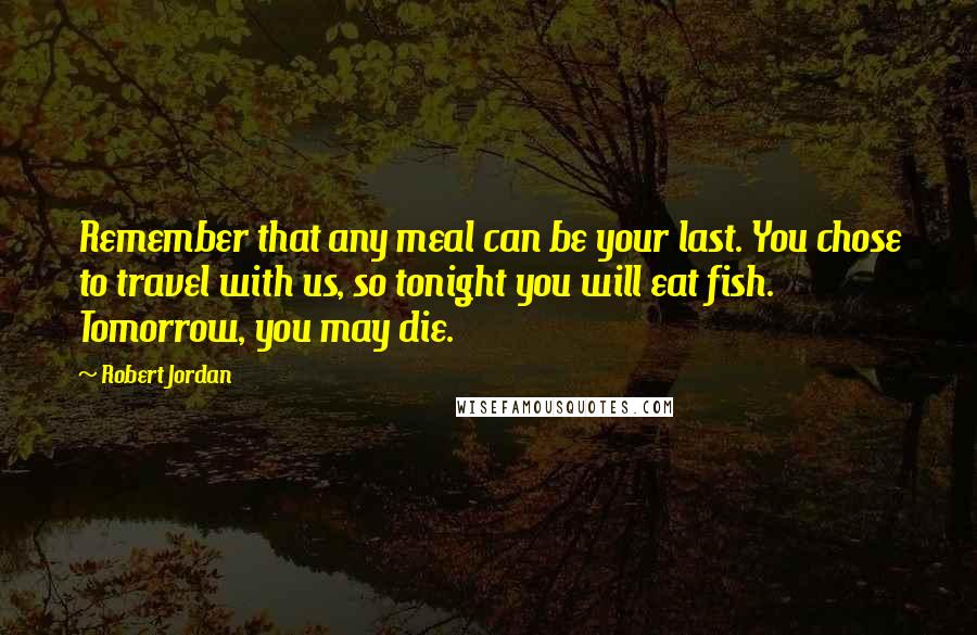 Robert Jordan Quotes: Remember that any meal can be your last. You chose to travel with us, so tonight you will eat fish. Tomorrow, you may die.