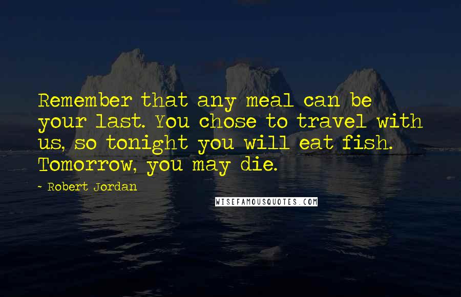 Robert Jordan Quotes: Remember that any meal can be your last. You chose to travel with us, so tonight you will eat fish. Tomorrow, you may die.