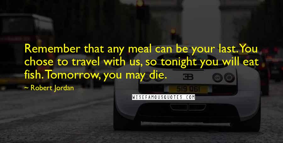 Robert Jordan Quotes: Remember that any meal can be your last. You chose to travel with us, so tonight you will eat fish. Tomorrow, you may die.