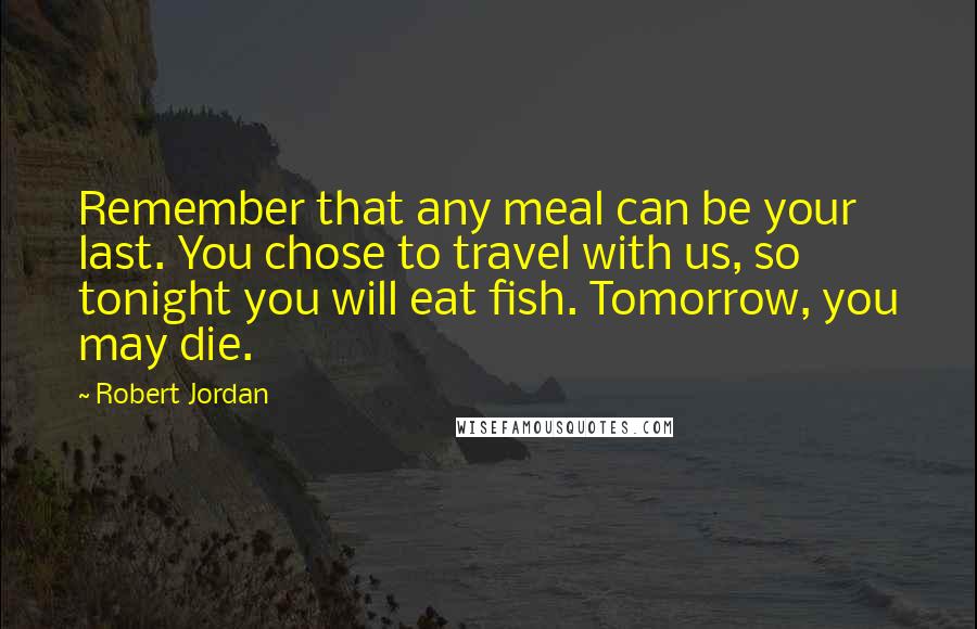 Robert Jordan Quotes: Remember that any meal can be your last. You chose to travel with us, so tonight you will eat fish. Tomorrow, you may die.