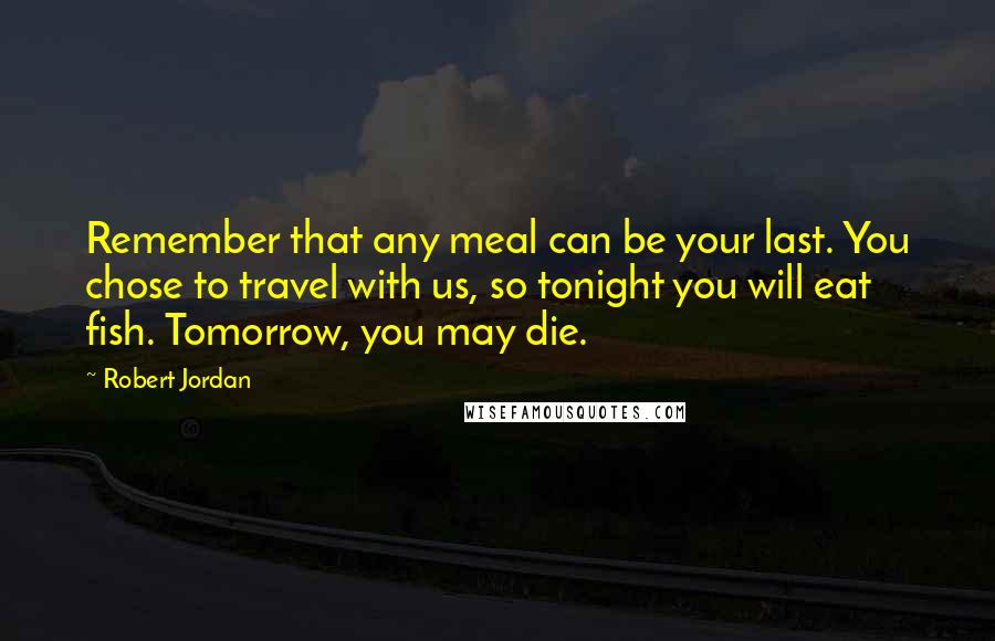 Robert Jordan Quotes: Remember that any meal can be your last. You chose to travel with us, so tonight you will eat fish. Tomorrow, you may die.
