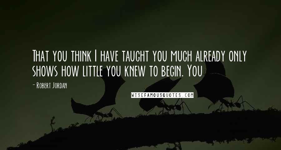 Robert Jordan Quotes: That you think I have taught you much already only shows how little you knew to begin. You