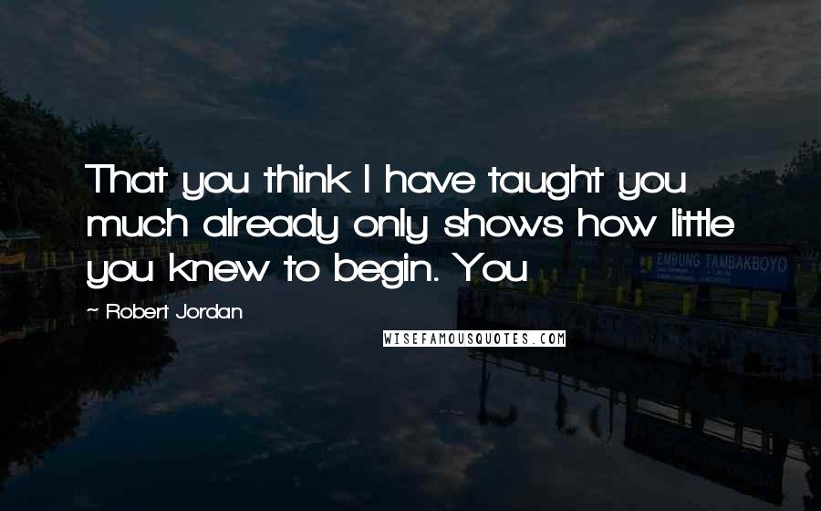 Robert Jordan Quotes: That you think I have taught you much already only shows how little you knew to begin. You