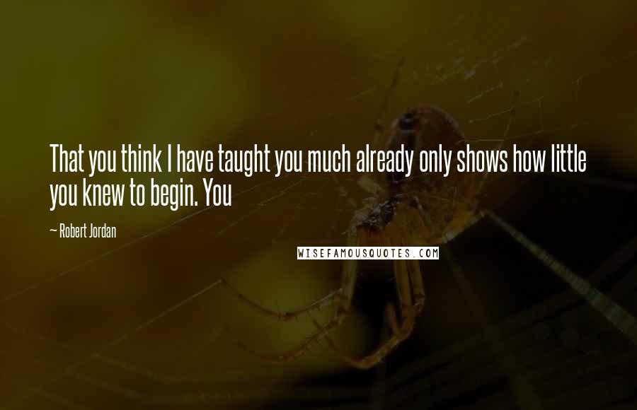 Robert Jordan Quotes: That you think I have taught you much already only shows how little you knew to begin. You