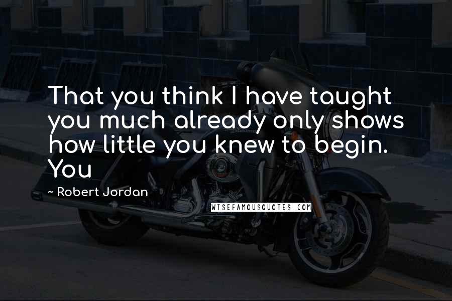 Robert Jordan Quotes: That you think I have taught you much already only shows how little you knew to begin. You