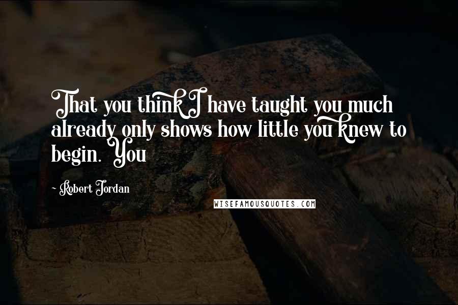 Robert Jordan Quotes: That you think I have taught you much already only shows how little you knew to begin. You