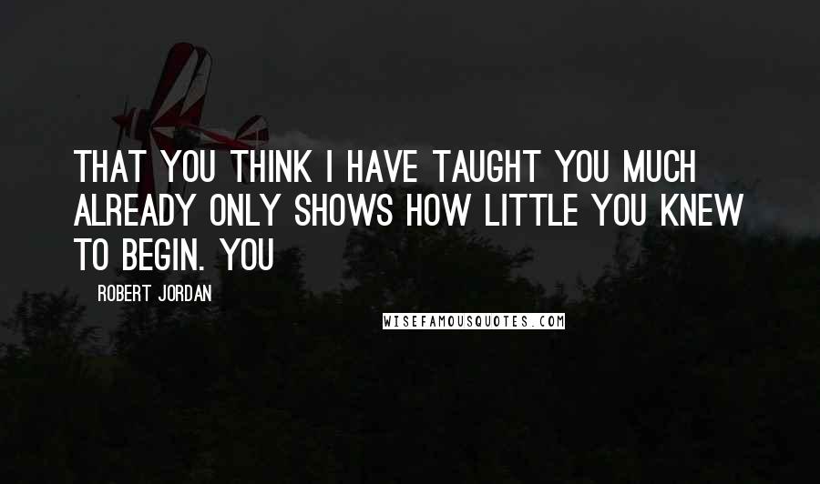 Robert Jordan Quotes: That you think I have taught you much already only shows how little you knew to begin. You