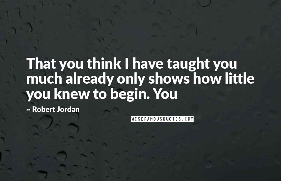 Robert Jordan Quotes: That you think I have taught you much already only shows how little you knew to begin. You