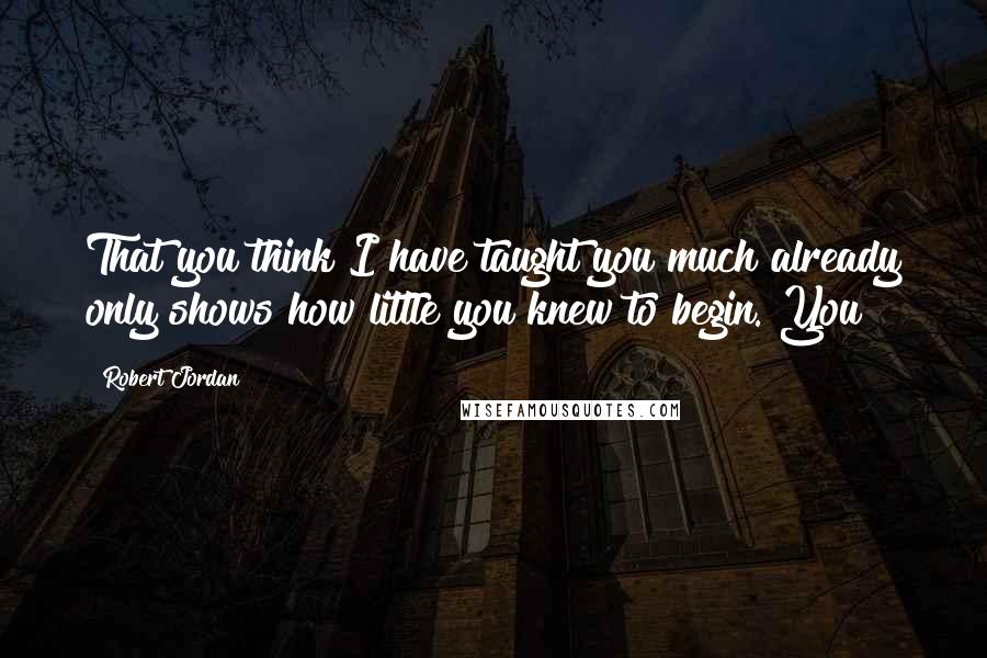 Robert Jordan Quotes: That you think I have taught you much already only shows how little you knew to begin. You