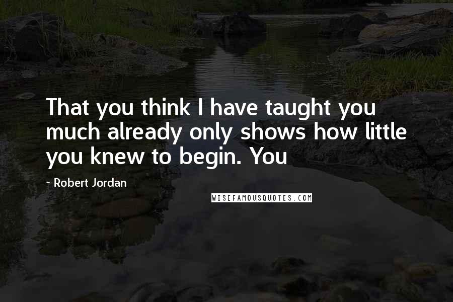 Robert Jordan Quotes: That you think I have taught you much already only shows how little you knew to begin. You