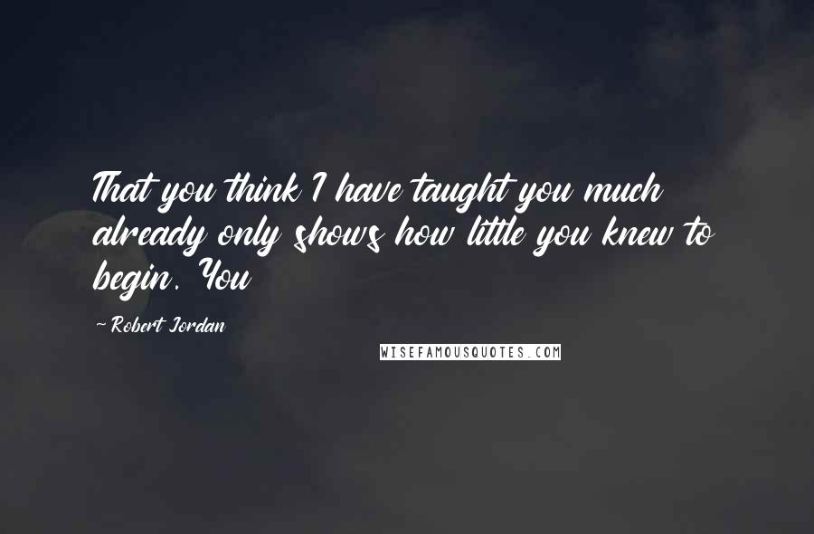 Robert Jordan Quotes: That you think I have taught you much already only shows how little you knew to begin. You