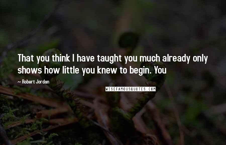 Robert Jordan Quotes: That you think I have taught you much already only shows how little you knew to begin. You