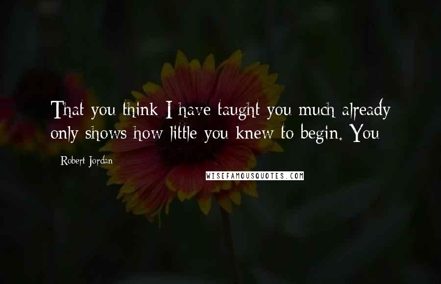 Robert Jordan Quotes: That you think I have taught you much already only shows how little you knew to begin. You