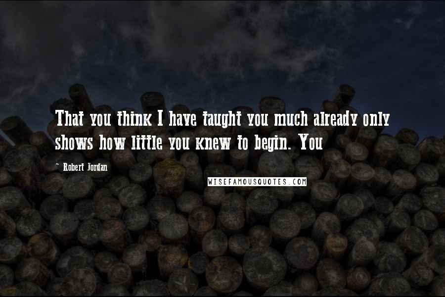 Robert Jordan Quotes: That you think I have taught you much already only shows how little you knew to begin. You