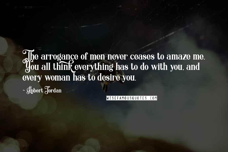 Robert Jordan Quotes: The arrogance of men never ceases to amaze me. You all think everything has to do with you, and every woman has to desire you.