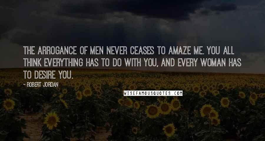 Robert Jordan Quotes: The arrogance of men never ceases to amaze me. You all think everything has to do with you, and every woman has to desire you.