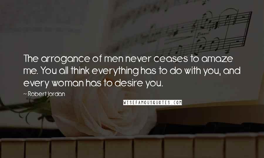 Robert Jordan Quotes: The arrogance of men never ceases to amaze me. You all think everything has to do with you, and every woman has to desire you.