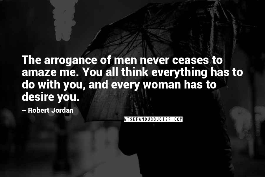 Robert Jordan Quotes: The arrogance of men never ceases to amaze me. You all think everything has to do with you, and every woman has to desire you.