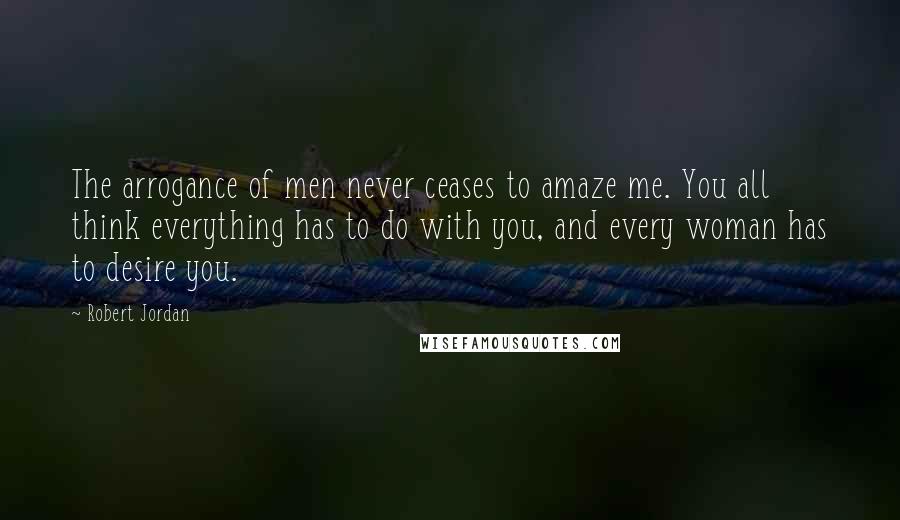 Robert Jordan Quotes: The arrogance of men never ceases to amaze me. You all think everything has to do with you, and every woman has to desire you.