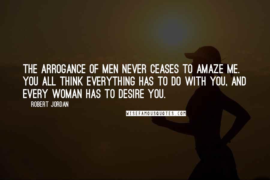 Robert Jordan Quotes: The arrogance of men never ceases to amaze me. You all think everything has to do with you, and every woman has to desire you.