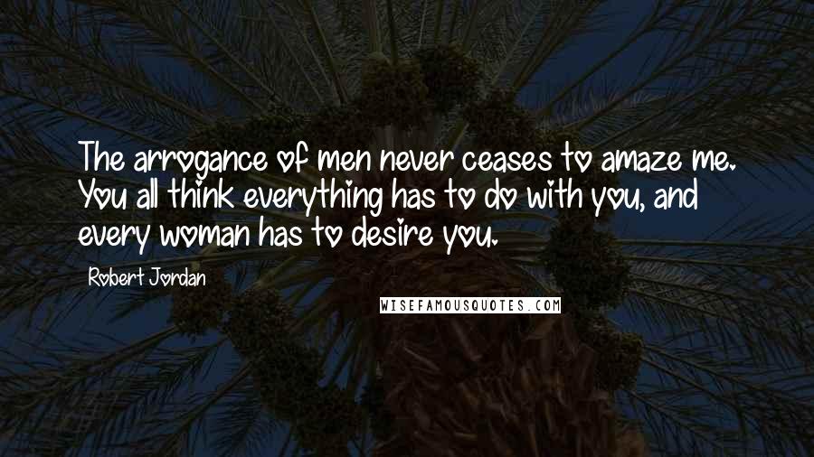 Robert Jordan Quotes: The arrogance of men never ceases to amaze me. You all think everything has to do with you, and every woman has to desire you.